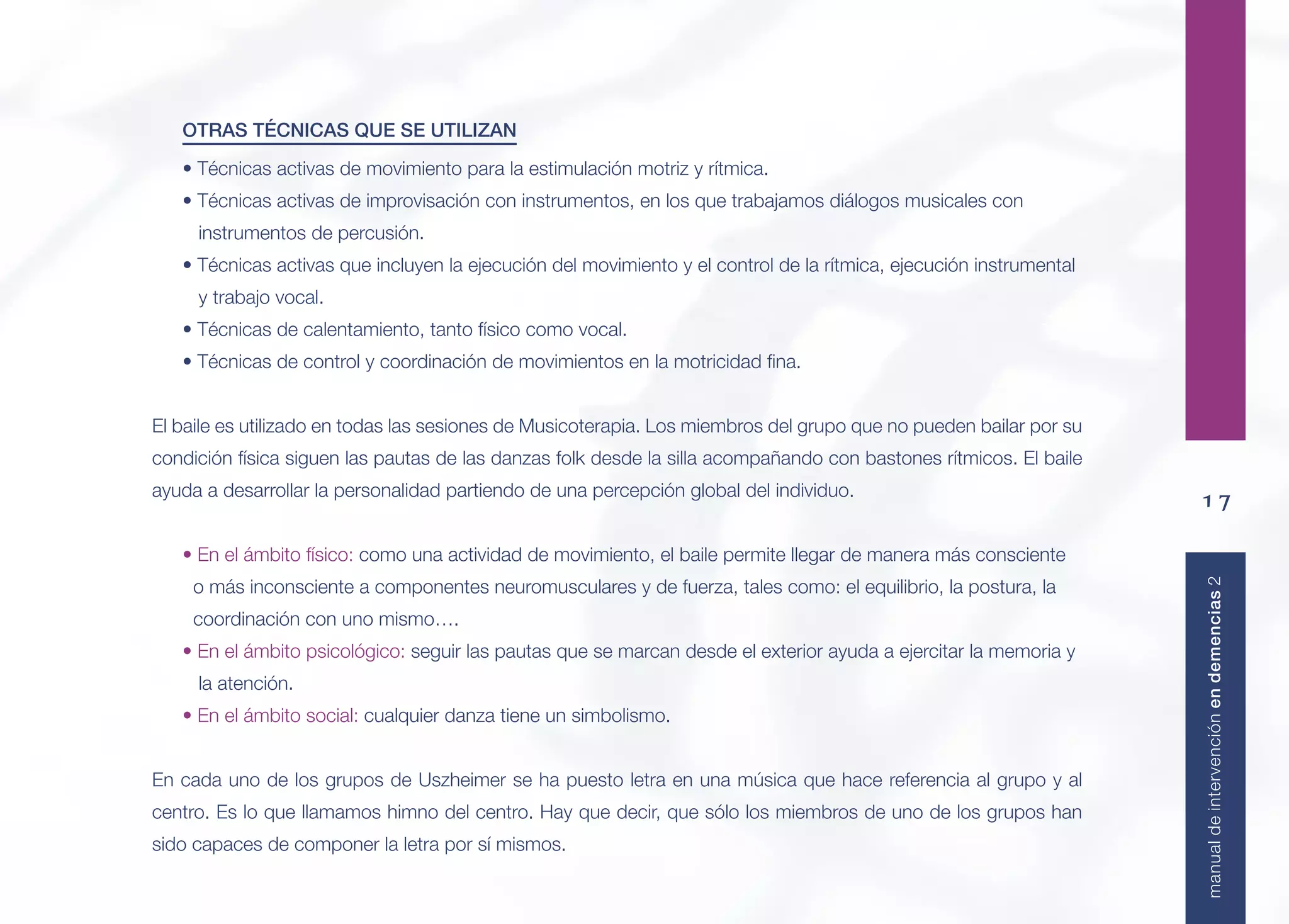 17
manualdeintervenciónendemencias2
OTRAS TÉCNICAS QUE SE UTILIZAN
• Técnicas activas de movimiento para la estimulación motriz y rítmica.
• Técnicas activas de improvisación con instrumentos, en los que trabajamos diálogos musicales con
instrumentos de percusión.
• Técnicas activas que incluyen la ejecución del movimiento y el control de la rítmica, ejecución instrumental
y trabajo vocal.
• Técnicas de calentamiento, tanto físico como vocal.
• Técnicas de control y coordinación de movimientos en la motricidad ﬁna.
El baile es utilizado en todas las sesiones de Musicoterapia. Los miembros del grupo que no pueden bailar por su
condición física siguen las pautas de las danzas folk desde la silla acompañando con bastones rítmicos. El baile
ayuda a desarrollar la personalidad partiendo de una percepción global del individuo.
• En el ámbito físico: como una actividad de movimiento, el baile permite llegar de manera más consciente
o más inconsciente a componentes neuromusculares y de fuerza, tales como: el equilibrio, la postura, la
coordinación con uno mismo….
• En el ámbito psicológico: seguir las pautas que se marcan desde el exterior ayuda a ejercitar la memoria y
la atención.
• En el ámbito social: cualquier danza tiene un simbolismo.
En cada uno de los grupos de Uszheimer se ha puesto letra en una música que hace referencia al grupo y al
centro. Es lo que llamamos himno del centro. Hay que decir, que sólo los miembros de uno de los grupos han
sido capaces de componer la letra por sí mismos.
 
