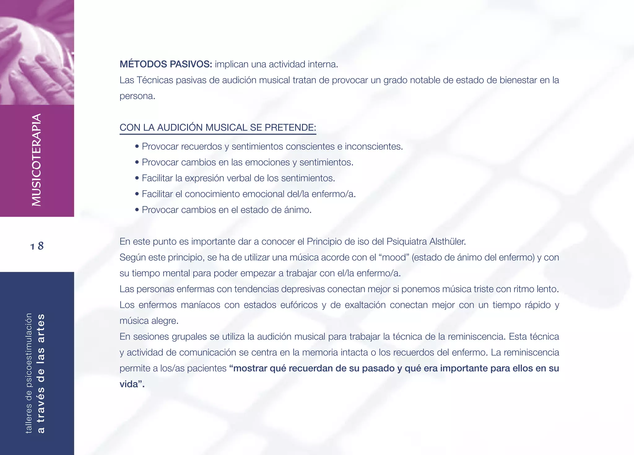 18
MUSICOTERAPIA
talleresdepsicoestimulación
atravésdelasartes
MÉTODOS PASIVOS: implican una actividad interna.
Las Técnicas pasivas de audición musical tratan de provocar un grado notable de estado de bienestar en la
persona.
CON LA AUDICIÓN MUSICAL SE PRETENDE:
• Provocar recuerdos y sentimientos conscientes e inconscientes.
• Provocar cambios en las emociones y sentimientos.
• Facilitar la expresión verbal de los sentimientos.
• Facilitar el conocimiento emocional del/la enfermo/a.
• Provocar cambios en el estado de ánimo.
En este punto es importante dar a conocer el Principio de iso del Psiquiatra Alsthüler.
Según este principio, se ha de utilizar una música acorde con el “mood” (estado de ánimo del enfermo) y con
su tiempo mental para poder empezar a trabajar con el/la enfermo/a.
Las personas enfermas con tendencias depresivas conectan mejor si ponemos música triste con ritmo lento.
Los enfermos maníacos con estados eufóricos y de exaltación conectan mejor con un tiempo rápido y
música alegre.
En sesiones grupales se utiliza la audición musical para trabajar la técnica de la reminiscencia. Esta técnica
y actividad de comunicación se centra en la memoria intacta o los recuerdos del enfermo. La reminiscencia
permite a los/as pacientes “mostrar qué recuerdan de su pasado y qué era importante para ellos en su
vida”.
 