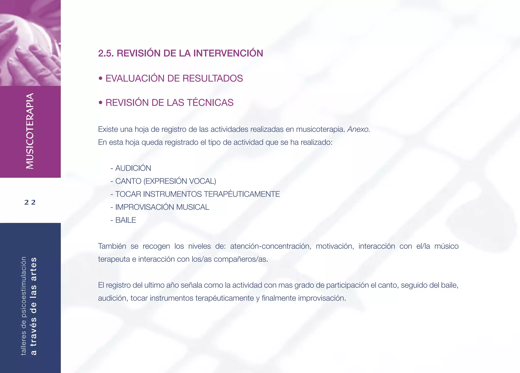 22
MUSICOTERAPIA
talleresdepsicoestimulación
atravésdelasartes
2.5. REVISIÓN DE LA INTERVENCIÓN
• EVALUACIÓN DE RESULTADOS
• REVISIÓN DE LAS TÉCNICAS
Existe una hoja de registro de las actividades realizadas en musicoterapia. Anexo.
En esta hoja queda registrado el tipo de actividad que se ha realizado:
- AUDICIÓN
- CANTO (EXPRESIÓN VOCAL)
- TOCAR INSTRUMENTOS TERAPÉUTICAMENTE
- IMPROVISACIÓN MUSICAL
- BAILE
También se recogen los niveles de: atención-concentración, motivación, interacción con el/la músico
terapeuta e interacción con los/as compañeros/as.
El registro del ultimo año señala como la actividad con mas grado de participación el canto, seguido del baile,
audición, tocar instrumentos terapéuticamente y ﬁnalmente improvisación.
 