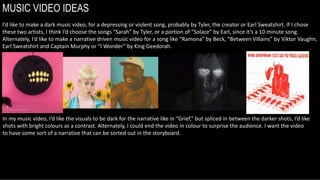 MUSIC VIDEO IDEAS
I’d like to make a dark music video, for a depressing or violent song, probably by Tyler, the creator or Earl Sweatshirt. If I chose
these two artists, I think I’d choose the songs “Sarah” by Tyler, or a portion of “Solace” by Earl, since it’s a 10 minute song.
Alternately, I’d like to make a narrative driven music video for a song like “Ramona” by Beck, “Between Villains” by Viktor Vaughn,
Earl Sweatshirt and Captain Murphy or “I Wonder” by King Geedorah.
In my music video, I’d like the visuals to be dark for the narrative like in “Grief,” but spliced in between the darker shots, I’d like
shots with bright colours as a contrast. Alternately, I could end the video in colour to surprise the audience. I want the video
to have some sort of a narrative that can be sorted out in the storyboard.
 