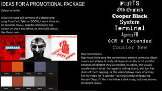 IDEAS FOR A PROMOTIONAL PACKAGE
Colour scheme
Since the song will be more of a depressing
song from Earl, Tyler or DOOM, I want there to
be minimal colour, possibly sticking to one
colour on black and white, or one solid colour,
like these ones:
Rap Conventions
Rap music have very few conventions when it comes to album
covers and videos. It really all depends on the artist and the
emotion of content they’ve created. In videos, the visuals
usually match what the rapper is talking about, and just has
shots of them rapping, or the video follows more of a story.
For my video for “I Wonder” by King Geedorah featuring
Hassan Chop, I’d like it to follow a dark story, but have scenes
of vibrant colour.
 