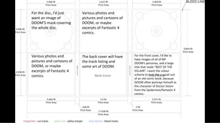 For the front cover, I’d like to
have images of all of MF
DOOM’s personas, and a large
title that reads “BEST OF THE
VILLAIN”. I want the colour
scheme to look like a panel out
of an old comic book, because
DOOM often portrays himself as
the character of Doctor Doom
from the Spiderman/fantastic 4
comics.
The back cover will have
the track listing and
some art of DOOM.
Various photos and
pictures and cartoons of
DOOM, or maybe
excerpts of Fantastic 4
comics.
Various photos and
pictures and cartoons of
DOOM, or maybe
excerpts of Fantastic 4
comics.
For the disc, I’d just
want an image of
DOOM’S mask covering
the whole disc.
 
