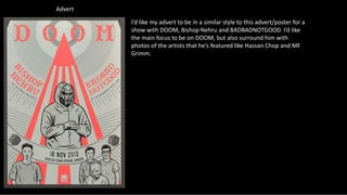 Advert
I’d like my advert to be in a similar style to this advert/poster for a
show with DOOM, Bishop Nehru and BADBADNOTGOOD. I’d like
the main focus to be on DOOM, but also surround him with
photos of the artists that he’s featured like Hassan Chop and MF
Grimm.
 