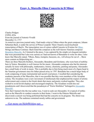 Essay A. Marcello Oboe Concerto in D Minor
Charles Pridgen
CONS–422a
From the journal of Antonio Vivaldi
December 12, 1717
As noted in a previous journal entry, I had made a trip to Cöthen where the great composer, Johann
Sebastian Bach, is under the service of Prince Leopold. There I heard a recent keyboard
transcription of Bach's. The transcription was of a piece called Concerto in D minor for Oboe,
Strings and Basso Continuo. Bach listed the composer as the well–known Venetian composer
Benedetto Marcello. As I listened to the piece, I was captured by the simple yet eloquent melodies
that were presented but I also was curious as I had not known of Benedetto to write for oboe. I also
know that Marcello stated, "Oboes, flutes, trumpets, bassoons, etc., will always be out of ... Show
more content on Helpwriting.net ...
There are three Marcello brothers, Alessandro, Benedetto and Girolamo, who were born of nobility
here in Venice. Benedetto is well–known for his music. Alessandro composes also but his interests
actually lie more with philosophy, mathematics, history, chemistry, painting and poetry. Alessandro
has a small body of work in music. This is probably due to him being much more of a figure head in
the Venetian government since his father passed away in 1707. Benedetto has a much larger body of
work composing of many instrumental and sacred vocal pieces. I recalled that considering the
academic pursuits of the Marcellos, that it was possible that they were members of the Arcadian
colony. The Arcadians were a new movement of intellectuals that emphasized the respect of artistic
achievement and a return to the Greek ideals that music and poetry worked together. They also
wished to avoid lavish displays and encouraged simplicity. The Arcadians would also use
pseudonyms and I discovered that the pseudonym of "Eterio Stinfalico" belonged to Alessandro
Marcello.
Now that I learned who the true author was, I went to seek out Alessandro. It is typical of nobles
such as the Marcello to conduct concerts in their home. I went to the Palazzo Marcello and
discovered a concert was being performed that had the concerto on its program. The oboist was
unknown to me. The audience contained mostly nobles and government
... Get more on HelpWriting.net ...
 