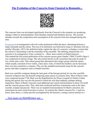 The Evolution of the Concerto from Classical to Romantic...
The concerto form was developed significantly from the Classical to the romantic era; producing
changes within its instrumentation, form thematic material and rhythmic devices. The societal
attitudes towards the composition and consumption of the concerto form also changed during this
time.
A concerto is an arrangement with solo works performed within the piece, alternating between a
larger ensemble and the soloist. The root of its definition was believed to mean to 'skirmish with one
another' (Boyden, 1957), this definition helps explain the idea of a concerto, it displays a notion that
the soloist is 'skirmishing' with the remainder of the ensemble. The defining characteristic of a
concerto is its arrangement. It has a contrast in ... Show more content on Helpwriting.net ...
This marked the first actual publication of the concerto grosso genre (Jander, 1968). Corelli's Opus 6
was comprised of entirely strings. The solo section known as the concertino that must be made of
two violins and a cello. This soloist group then alternated with a larger group called the ripeno,
which usually consisted of two violins, a bass and a viola, of which the numbers can be increased;
there was also sometimes a continuo. This was the standard instrumental setup for the concerto
grosso and other composers such as Handel used this.
Bach was a prolific composer during the later parts of the baroque period, he was also a prolific
concerto composer also, He himself composing many pieces in concerto form. Most of these works
were composed around 1720. Bach was the Kapellmeister for Prince Leopold of Anhalt–Cothen
during this period; this was also the period in which his wife died suddenly, perhaps striking
inspiration. Many of Bach's concertos used additional and varied instrumentation to those of Corelli
and the concerto grosso form. They often had woodwind and brass instruments such as the oboe,
recorder, trumpet and piccolo. There was no standard instrumentation for Bach's concertos, the
instruments he used varied from piece to piece. To contrast this, Bach's concerto No. 1 used two
horns, three oboes, a violino piccolo accompanied by the bassoon, a strings section (similar to a
... Get more on HelpWriting.net ...
 