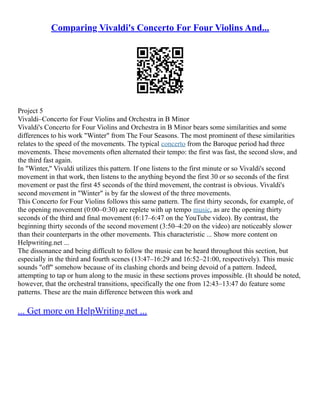Comparing Vivaldi's Concerto For Four Violins And...
Project 5
Vivaldi–Concerto for Four Violins and Orchestra in B Minor
Vivaldi's Concerto for Four Violins and Orchestra in B Minor bears some similarities and some
differences to his work "Winter" from The Four Seasons. The most prominent of these similarities
relates to the speed of the movements. The typical concerto from the Baroque period had three
movements. These movements often alternated their tempo: the first was fast, the second slow, and
the third fast again.
In "Winter," Vivaldi utilizes this pattern. If one listens to the first minute or so Vivaldi's second
movement in that work, then listens to the anything beyond the first 30 or so seconds of the first
movement or past the first 45 seconds of the third movement, the contrast is obvious. Vivaldi's
second movement in "Winter" is by far the slowest of the three movements.
This Concerto for Four Violins follows this same pattern. The first thirty seconds, for example, of
the opening movement (0:00–0:30) are replete with up tempo music, as are the opening thirty
seconds of the third and final movement (6:17–6:47 on the YouTube video). By contrast, the
beginning thirty seconds of the second movement (3:50–4:20 on the video) are noticeably slower
than their counterparts in the other movements. This characteristic ... Show more content on
Helpwriting.net ...
The dissonance and being difficult to follow the music can be heard throughout this section, but
especially in the third and fourth scenes (13:47–16:29 and 16:52–21:00, respectively). This music
sounds "off" somehow because of its clashing chords and being devoid of a pattern. Indeed,
attempting to tap or hum along to the music in these sections proves impossible. (It should be noted,
however, that the orchestral transitions, specifically the one from 12:43–13:47 do feature some
patterns. These are the main difference between this work and
... Get more on HelpWriting.net ...
 