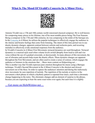 What Is The Mood Of Vivaldi's Concerto In A Minor First...
Antonio Vivaldi was a 17th and 18th century world–renowned classical composer. He is well known
for composing many pieces in his lifetime, one of his most notable pieces being The Four Seasons.
Being a composer in the 17th and 18th centuries, he was composing in the midst of the baroque era.
In the Concerto in A Minor, he utilizes the popular techniques to effectively engage the audience in
the intense and bizarre feelings that come from listening. The intent of this time period was to use
drastic dynamic changes, apparent contrast between soloists and orchestra parts, and recurring
melodies to effectively evoke emotional responses from the audience.
In Vivaldi's Concerto in A Minor First Movement, terraced dynamics are used throughout. Terraced
dynamics is a musical style used when volume levels switch abruptly from loud to soft and vise
versa without the use of a gradual crescendo, or decrescendo. In many phrases of this movement, the
use of sforzatos and accents help create the drastic effects. These dynamic changes are apparent
throughout the First Movement, and are often used to create a sense of contour, which engages the
audience or listeners in the emotions that ... Show more content on Helpwriting.net ...
This is another way that Vivaldi expresses pure emotion throughout his music using a Baroque
technique. Vivaldi's Second Movement in the A Minor Concerto is the shortest and slowest
movement out of the three. In order to capture the audiences' attention and during this ludicrously
slow movement, he uses repetition of melody. The repetition of the melody or motive in the
movement a short phrase in which a rhythmic pattern is repeated four times, each time a chromatic
change happening to the notes. The chromatic changes add an element of surprise to the phrase,
because you are expecting to hear the same exact notes over again; but each time it is slightly
... Get more on HelpWriting.net ...
 