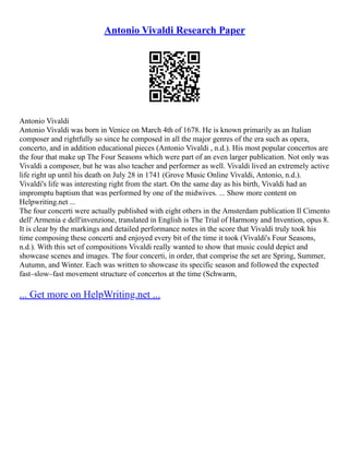 Antonio Vivaldi Research Paper
Antonio Vivaldi
Antonio Vivaldi was born in Venice on March 4th of 1678. He is known primarily as an Italian
composer and rightfully so since he composed in all the major genres of the era such as opera,
concerto, and in addition educational pieces (Antonio Vivaldi , n.d.). His most popular concertos are
the four that make up The Four Seasons which were part of an even larger publication. Not only was
Vivaldi a composer, but he was also teacher and performer as well. Vivaldi lived an extremely active
life right up until his death on July 28 in 1741 (Grove Music Online Vivaldi, Antonio, n.d.).
Vivaldi's life was interesting right from the start. On the same day as his birth, Vivaldi had an
impromptu baptism that was performed by one of the midwives. ... Show more content on
Helpwriting.net ...
The four concerti were actually published with eight others in the Amsterdam publication Il Cimento
dell' Armenia e dell'invenzione, translated in English is The Trial of Harmony and Invention, opus 8.
It is clear by the markings and detailed performance notes in the score that Vivaldi truly took his
time composing these concerti and enjoyed every bit of the time it took (Vivaldi's Four Seasons,
n.d.). With this set of compositions Vivaldi really wanted to show that music could depict and
showcase scenes and images. The four concerti, in order, that comprise the set are Spring, Summer,
Autumn, and Winter. Each was written to showcase its specific season and followed the expected
fast–slow–fast movement structure of concertos at the time (Schwarm,
... Get more on HelpWriting.net ...
 
