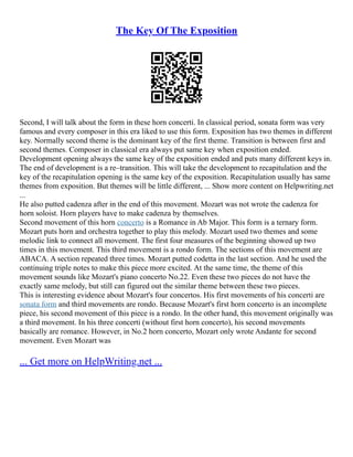 The Key Of The Exposition
Second, I will talk about the form in these horn concerti. In classical period, sonata form was very
famous and every composer in this era liked to use this form. Exposition has two themes in different
key. Normally second theme is the dominant key of the first theme. Transition is between first and
second themes. Composer in classical era always put same key when exposition ended.
Development opening always the same key of the exposition ended and puts many different keys in.
The end of development is a re–transition. This will take the development to recapitulation and the
key of the recapitulation opening is the same key of the exposition. Recapitulation usually has same
themes from exposition. But themes will be little different, ... Show more content on Helpwriting.net
...
He also putted cadenza after in the end of this movement. Mozart was not wrote the cadenza for
horn soloist. Horn players have to make cadenza by themselves.
Second movement of this horn concerto is a Romance in Ab Major. This form is a ternary form.
Mozart puts horn and orchestra together to play this melody. Mozart used two themes and some
melodic link to connect all movement. The first four measures of the beginning showed up two
times in this movement. This third movement is a rondo form. The sections of this movement are
ABACA. A section repeated three times. Mozart putted codetta in the last section. And he used the
continuing triple notes to make this piece more excited. At the same time, the theme of this
movement sounds like Mozart's piano concerto No.22. Even these two pieces do not have the
exactly same melody, but still can figured out the similar theme between these two pieces.
This is interesting evidence about Mozart's four concertos. His first movements of his concerti are
sonata form and third movements are rondo. Because Mozart's first horn concerto is an incomplete
piece, his second movement of this piece is a rondo. In the other hand, this movement originally was
a third movement. In his three concerti (without first horn concerto), his second movements
basically are romance. However, in No.2 horn concerto, Mozart only wrote Andante for second
movement. Even Mozart was
... Get more on HelpWriting.net ...
 