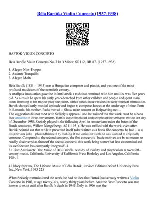 Béla Bartók: Violin Concerto (1937-1938)
BARTOK VIOLIN CONCERTO
Béla Bartók: Violin Concerto No. 2 In B Minor, SZ 112, BB117. (1937–1938)
1. Allegro Non–Troppo
2. Andante Tranquillo
3. Allegro Molto
Béla Bartók (1881 – 1945) was a Hungarian composer and pianist, and was one of the most
profound musicians of the twentieth century.
A smallpox inoculation gave the infant Bartók a rash that remained with him until he was five years
old. As a result he spent his early years detached from other children and people and spent many
hours listening to his mother play the piano, which would have resulted in early musical stimulation.
Bartók showed early musical aptitude and began to compose dances at the tender age of nine. Born
in Romania, his mother, Paula moved ... Show more content on Helpwriting.net ...
The suggestion did not meet with Székely's approval, and he insisted that the work must be a bona
fide concerto in three movements. Bartók accommodated and completed the concerto on the last day
of December 1938. Székely played it the following April in Amsterdam under the baton of the
Dutch conductor, Willem Mengelberg (1871–1951). He was thrilled with the work, even after
Bartók pointed out that while it presented itself to be written as a bona fide concerto, he had – as a
little private joke – pleased himself by making it the variation work he was wanted to originally
compose. Compared to the second concerto, the first concerto's ' basic motives are by no means so
readily discovered as those of the second concerto this work being somewhat less economical and
its architecture less compactly integrated'. 4
3 Elliott Antokotetz, The Music of Béla Bartók, A study of tonality and progression in twentieth–
century music, California, University of California Press Berkeley and Los Angeles, California.
1984, 1
4 Halsey Stevens, The Life and Music of Béla Bartók, Revised Edition Oxford University Press
Inc., New York, 1993 228
When Székely commissioned the work, he had no idea that Bartók had already written a Violin
Concerto in 1907, at age twenty–six, nearly thirty years before. And the First Concerto was not
known to exist until after Bartók 's death in 1945. Only in 1956 was the
 