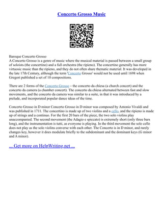 Concerto Grosso Music
Baroque Concerto Grosso
A Concerto Grosso is a genre of music where the musical material is passed between a small group
of soloists (the concertino) and a full orchestra (the ripieno). The concertino generally has more
virtuosic music than the ripieno, and they do not often share thematic material. It was developed in
the late 17th Century, although the term 'Concerto Grosso' would not be used until 1698 when
Gregori published a set of 10 compositions.
There are 2 forms of the Concerto Grosso – the concerto da chíesa (a church concert) and the
concerto da camera (a chamber concert). The concerto da chíesa alternated between fast and slow
movements, and the concerto da camera was similar to a suite, in that it was introduced by a
prelude, and incorporated popular dance ideas of the time.
Concerto Grosso in D minor Concerto Grosso in D minor was composed by Antonio Vivaldi and
was published in 1711. The concertino is made up of two violins and a cello, and the ripieno is made
up of strings and a continuo. For the first 20 bars of the piece, the two solo violins play
unaccompanied. The second movement (the Adagio e spiccato) is extremely short (only three bars
long), and the instrumentation is tutti, as everyone is playing. In the third movement the solo cello
does not play as the solo violins converse with each other. The Concerto is in D minor, and rarely
changes key, however it does modulate briefly to the subdominant and the dominant keys (G minor
and A minor).
... Get more on HelpWriting.net ...
 