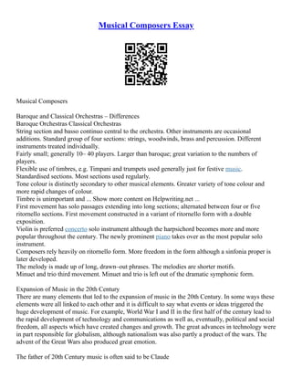 Musical Composers Essay
Musical Composers
Baroque and Classical Orchestras – Differences
Baroque Orchestras Classical Orchestras
String section and basso continuo central to the orchestra. Other instruments are occasional
additions. Standard group of four sections: strings, woodwinds, brass and percussion. Different
instruments treated individually.
Fairly small; generally 10– 40 players. Larger than baroque; great variation to the numbers of
players.
Flexible use of timbres, e.g. Timpani and trumpets used generally just for festive music.
Standardised sections. Most sections used regularly.
Tone colour is distinctly secondary to other musical elements. Greater variety of tone colour and
more rapid changes of colour.
Timbre is unimportant and ... Show more content on Helpwriting.net ...
First movement has solo passages extending into long sections; alternated between four or five
ritornello sections. First movement constructed in a variant of ritornello form with a double
exposition.
Violin is preferred concerto solo instrument although the harpsichord becomes more and more
popular throughout the century. The newly prominent piano takes over as the most popular solo
instrument.
Composers rely heavily on ritornello form. More freedom in the form although a sinfonia proper is
later developed.
The melody is made up of long, drawn–out phrases. The melodies are shorter motifs.
Minuet and trio third movement. Minuet and trio is left out of the dramatic symphonic form.
Expansion of Music in the 20th Century
There are many elements that led to the expansion of music in the 20th Century. In some ways these
elements were all linked to each other and it is difficult to say what events or ideas triggered the
huge development of music. For example, World War I and II in the first half of the century lead to
the rapid development of technology and communications as well as, eventually, political and social
freedom, all aspects which have created changes and growth. The great advances in technology were
in part responsible for globalism, although nationalism was also partly a product of the wars. The
advent of the Great Wars also produced great emotion.
The father of 20th Century music is often said to be Claude
 