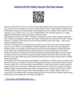 Analysis Of The Violin Concerto The Four Seasons
Antonio Vivaldi (1678–1741) was a violin virtuoso and composer who is most commonly known for
his concertos, most of which were written for violin. Born in Venice, Italy Vivaldi is considered one
of the greatest composers of the Baroque era and obtained the title of "father of the concerto" for his
numerous concerto pieces. His music was so impactful that even in this day and age, it is widely
popular and considered a staple in the genre of classical music.
The Baroque era lasted from 1600 to 1750 and is considered an era in which composers and artists
alike "became increasingly interested in how music could enhance the expression of words" (Forney
Prelude 3). Vivaldi's violin concerto The Four Seasons exhibits some of the major ... Show more
content on Helpwriting.net ...
Vivaldi's violin concerto The Four Seasons can exhibit some of this artistic style with its detailed
style, yet easy to follow music helping the listener imagine the season the movement represents.
Morals and laws were starting to take interesting forms with the development of higher and lower
social classes, that would later influence how governments would rule and lead to revolutions.
Finally, the customs of the Baroque were those usually associated with the upper elite class such as
wearing powdered wigs and having largely decorated clothing. Overall the cultural climate of the
Baroque era was that which conveyed a grand and almost excessive sense of beauty that was highly
ornate and detailed.
Consequently, all of these ideologies and standards would influence Vivaldi in that his concertos and
Baroque concertos as a whole are "based on the opposition between two dissimilar bodies of sound"
(Forney Chapter 23). In The Four Seasons ritornello form is used which creates a central melody or
theme for most of his movements. Furthermore each movement is written in a sequence of Allegro–
Adagio–Allegro along with each being written as program music. Program Music is music written
with the intent to evoke an image or tell a story through the music's tempo, rhythm, notes, and
overall style. For example in the movement Spring the music evokes listener's minds to picture birds
chirping and a lovely spring day, but midway through the
... Get more on HelpWriting.net ...
 