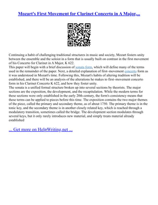 Mozart's First Movement for Clarinet Concerto in A Major,...
Continuing a habit of challenging traditional structures in music and society, Mozart fosters unity
between the ensemble and the soloist in a form that is usually built on contrast in the first movement
of his Concerto for Clarinet in A Major, K 622.
This paper will begin with a brief discussion of sonata form, which will define many of the terms
used in the remainder of the paper. Next, a detailed explanation of first–movement concerto form as
it was understood in Mozart's time. Following this, Mozart's habits of altering tradition will be
established, and there will be an analysis of the alterations he makes to first–movement concerto
form in his Clarinet Concerto K 622, and how they foster unity.
The sonata is a unified formal structure broken up into several sections by theorists. The major
sections are the exposition, the development, and the recapitulation. While the modern terms for
these sections were only established in the early 20th century, the form's consistency means that
these terms can be applied to pieces before this time. The exposition contains the two major themes
of the piece, called the primary and secondary theme, as of about 1750. The primary theme is in the
tonic key, and the secondary theme is in another closely related key, which is reached through a
modulatory transition, sometimes called the bridge. The development section modulates through
several keys, but it only rarely introduces new material, and simply treats material already
established
... Get more on HelpWriting.net ...
 
