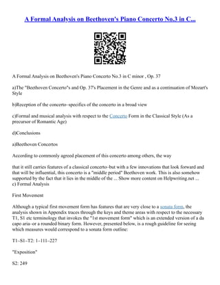 A Formal Analysis on Beethoven's Piano Concerto No.3 in C...
A Formal Analysis on Beethoven's Piano Concerto No.3 in C minor , Op. 37
a)The "Beethoven Concerto"s and Op. 37's Placement in the Genre and as a continuation of Mozart's
Style
b)Reception of the concerto–specifics of the concerto in a broad view
c)Formal and musical analysis with respect to the Concerto Form in the Classical Style (As a
precursor of Romantic Age)
d)Conclusions
a)Beethoven Concertos
According to commonly agreed placement of this concerto among others, the way
that it still carries features of a classical concerto–but with a few innovations that look forward and
that will be influential, this concerto is a "middle period" Beethoven work. This is also somehow
supported by the fact that it lies in the middle of the ... Show more content on Helpwriting.net ...
c) Formal Analysis
First Movement
Although a typical first movement form has features that are very close to a sonata form, the
analysis shown in Appendix traces through the keys and theme areas with respect to the necessary
T1, S1 etc terminology that invokes the "1st movement form" which is an extended version of a da
capo aria–or a rounded binary form. However, presented below, is a rough guideline for seeing
which measures would correspond to a sonata form outline:
T1–S1–T2: 1–111–227
"Exposition"
S2: 249
 