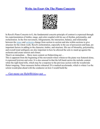 Write An Essay On The Piano Concerto
In Ravel's Piano Concerto in G, the fundamental concerto principle of contrast is expressed through
his experimentation of timbre, range, and color coupled with his use of rhythm, polytonality, and
orchestration. In the first movement, Allegramente, the interaction, balance, and relationship
between the piano and orchestra change from section to section and also within sections to give
structure for the whole work. Ravel's orchestration, especially in the use of percussion and harp, are
important factors in adding to the character, timbre, and structure. His use of bitonality, polytonality,
and overall tonal ambiguity are also important in how he allowed the solo to stand up against the
orchestra and create tension and climax.
There's an immediate ... Show more content on Helpwriting.net ...
This is apparent from the beginning of the movement where whenever the piano was featured alone,
it expressed lyricism and color. It is also unusual in that the left hand carries the melodic content
while the right hand trills, which may be a response to the previous section with the woodwinds
flutter tonguing. Three measures before rehearsal 28 is marked accelerando, which is where I as the
soloist would plan ahead with the conductor on how I would build the
... Get more on HelpWriting.net ...
 
