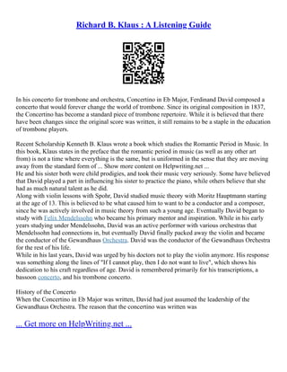 Richard B. Klaus : A Listening Guide
In his concerto for trombone and orchestra, Concertino in Eb Major, Ferdinand David composed a
concerto that would forever change the world of trombone. Since its original composition in 1837,
the Concertino has become a standard piece of trombone repertoire. While it is believed that there
have been changes since the original score was written, it still remains to be a staple in the education
of trombone players.
Recent Scholarship Kenneth B. Klaus wrote a book which studies the Romantic Period in Music. In
this book, Klaus states in the preface that the romantic period in music (as well as any other art
from) is not a time where everything is the same, but is uniformed in the sense that they are moving
away from the standard form of ... Show more content on Helpwriting.net ...
He and his sister both were child prodigies, and took their music very seriously. Some have believed
that David played a part in influencing his sister to practice the piano, while others believe that she
had as much natural talent as he did.
Along with violin lessons with Spohr, David studied music theory with Moritz Hauptmann starting
at the age of 13. This is believed to be what caused him to want to be a conductor and a composer,
since he was actively involved in music theory from such a young age. Eventually David began to
study with Felix Mendelssohn who became his primary mentor and inspiration. While in his early
years studying under Mendelssohn, David was an active performer with various orchestras that
Mendelssohn had connections in, but eventually David finally packed away the violin and became
the conductor of the Gewandhaus Orchestra. David was the conductor of the Gewandhaus Orchestra
for the rest of his life.
While in his last years, David was urged by his doctors not to play the violin anymore. His response
was something along the lines of "If I cannot play, then I do not want to live", which shows his
dedication to his craft regardless of age. David is remembered primarily for his transcriptions, a
bassoon concerto, and his trombone concerto.
History of the Concerto
When the Concertino in Eb Major was written, David had just assumed the leadership of the
Gewandhaus Orchestra. The reason that the concertino was written was
... Get more on HelpWriting.net ...
 
