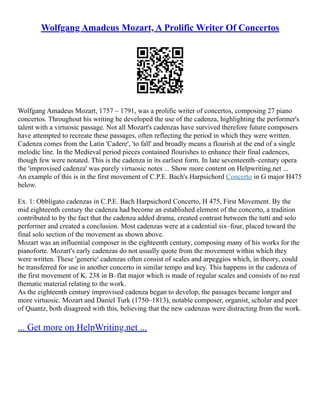 Wolfgang Amadeus Mozart, A Prolific Writer Of Concertos
Wolfgang Amadeus Mozart, 1757 – 1791, was a prolific writer of concertos, composing 27 piano
concertos. Throughout his writing he developed the use of the cadenza, highlighting the performer's
talent with a virtuosic passage. Not all Mozart's cadenzas have survived therefore future composers
have attempted to recreate these passages, often reflecting the period in which they were written.
Cadenza comes from the Latin 'Cadere', 'to fall' and broadly means a flourish at the end of a single
melodic line. In the Medieval period pieces contained flourishes to enhance their final cadences,
though few were notated. This is the cadenza in its earliest form. In late seventeenth–century opera
the 'improvised cadenza' was purely virtuosic notes ... Show more content on Helpwriting.net ...
An example of this is in the first movement of C.P.E. Bach's Harpsichord Concerto in G major H475
below.
Ex. 1: Obbligato cadenzas in C.P.E. Bach Harpsichord Concerto, H 475, First Movement. By the
mid eighteenth century the cadenza had become an established element of the concerto, a tradition
contributed to by the fact that the cadenza added drama, created contrast between the tutti and solo
performer and created a conclusion. Most cadenzas were at a cadential six–four, placed toward the
final solo section of the movement as shown above.
Mozart was an influential composer in the eighteenth century, composing many of his works for the
pianoforte. Mozart's early cadenzas do not usually quote from the movement within which they
were written. These 'generic' cadenzas often consist of scales and arpeggios which, in theory, could
be transferred for use in another concerto in similar tempo and key. This happens in the cadenza of
the first movement of K. 238 in B–flat major which is made of regular scales and consists of no real
thematic material relating to the work.
As the eighteenth century improvised cadenza began to develop, the passages became longer and
more virtuosic. Mozart and Daniel Turk (1750–1813), notable composer, organist, scholar and peer
of Quantz, both disagreed with this, believing that the new cadenzas were distracting from the work.
... Get more on HelpWriting.net ...
 