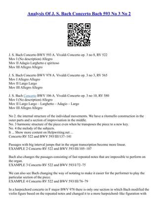 Analysis Of J. S. Bach Concerto Bach 593 No 3 No 2
J. S. Bach Concerto BWV 593 A. Vivaldi Concerto op. 3 no 8, RV 522
Mov I (No description) Allegro
Mov II Adagio Larghetto e spiritoso
Mov III Allegro Allegro
J. S. Bach Concerto BWV 978 A. Vivaldi Concerto op. 3 no 3, RV 565
Mov I Allegro Allegro
Mov II Largo Largo
Mov III Allegro Allegro
J. S. Bach Concerto BWV 106 A. Vivaldi Concerto op. 3 no 10, RV 580
Mov I (No description) Allegro
Mov II Largo Largo – Larghetto – Adagio – Largo
Mov III Allegro Allegro
No 2. the internal structure of the individual movements. We have a ritornello construction in the
outer parts and a section of improvisation in the middle.
No. 3 harmonic structure of the piece even when he transposes the piece to a new key.
No. 4 the melody of the subjects.
It ... Show more content on Helpwriting.net ...
Concerto RV 522 and BWV 593/III/137–141
Passages with big interval jumps that in the organ transcription become more linear.
EXAMPLE 2 Concerto RV 522 and BWV 593/III/105–107
Bach also changes the passages consisting of fast repeated notes that are impossible to perform on
the organ.
EXAMPLE 3 Concerto RV 522 and BWV 593/I/72–75
We can also see Bach changing the way of notating to make it easier for the performer to play the
particular section of the piece.
EXAMPLE 4 Concerto RV 522 and BWV 593/III/76–79
In a harpsichord concerto in F major BWV 978 there is only one section in which Bach modified the
violin figure based on the repeated notes and changed it to a more harpsichord–like figuration with
 