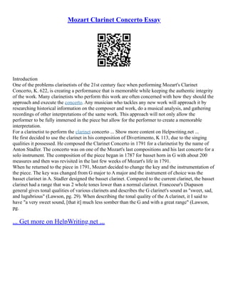Mozart Clarinet Concerto Essay
Introduction
One of the problems clarinetists of the 21st century face when performing Mozart's Clarinet
Concerto, K. 622, is creating a performance that is memorable while keeping the authentic integrity
of the work. Many clarinetists who perform this work are often concerned with how they should the
approach and execute the concerto. Any musician who tackles any new work will approach it by
researching historical information on the composer and work, do a musical analysis, and gathering
recordings of other interpretations of the same work. This approach will not only allow the
performer to be fully immersed in the piece but allow for the performer to create a memorable
interpretation.
For a clarinetist to perform the clarinet concerto ... Show more content on Helpwriting.net ...
He first decided to use the clarinet in his composition of Divertimento, K 113, due to the singing
qualities it possessed. He composed the Clarinet Concerto in 1791 for a clarinetist by the name of
Anton Stadler. The concerto was on one of the Mozart's last compositions and his last concerto for a
solo instrument. The composition of the piece began in 1787 for basset horn in G with about 200
measures and then was revisited in the last few weeks of Mozart's life in 1791.
When he returned to the piece in 1791, Mozart decided to change the key and the instrumentation of
the piece. The key was changed from G major to A major and the instrument of choice was the
basset clarinet in A. Stadler designed the basset clarinet. Compared to the current clarinet, the basset
clarinet had a range that was 2 whole tones lower than a normal clarinet. Francoeur's Diapason
general gives tonal qualities of various clarinets and describes the G clarinet's sound as "sweet, sad,
and lugubrious" (Lawson, pg. 29). When describing the tonal quality of the A clarinet, it I said to
have "a very sweet sound, [that it] much less somber than the G and with a great range" (Lawson,
pg.
... Get more on HelpWriting.net ...
 