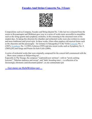 Facades And String Concerto No. 3 Essay
Compositions such as Company, Facades and String Quartet No. 3 (the last two extracted from the
scores to Koyaanisqatsi and Mishima) gave way to a series of works more accessible to ensembles
such as the string quartet and symphony orchestra, in this returning to the structural roots of his
student days. In taking this direction his chamber and orchestral works were also written in a more
and more traditional and lyrical style. In these works, Glass often employs old musical forms such
as the chaconne and the passacaglia – for instance in Satyagraha,[17] the Violin Concerto No. 1
(1987), Symphony No. 3 (1995), Echorus (1995) and also recent works such as Symphony No. 8
(2005),[45] and Songs and Poems for Solo Cello (2006).
A series of orchestral works that were originally composed for the concert hall commenced with the
... Show more content on Helpwriting.net ...
Especially in The Voyage, the composer "explore[d] new territory", with its "newly arching
lyricism", "Sibelian starkness and sweep", and "dark, brooding tone (...) a reflection of its
increasingly chromatic (and dissonant) palette", as one commentator put
... Get more on HelpWriting.net ...
 