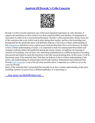 Analysis Of Dvorak 's Cello Concerto
Dvorak 's Cello Concerto represents one of the most important repertoires in cello literature. It
requires the performers to have control over their technical ability and limitless of imagination in
musicality in orders to do a successful performance. Dvorak 's cello concerto have always been one
of the concertos that every cellist want to play during their studies, and have the knowledge and
background for this particular piece will definitely help me a lot to have a better understanding of
this composition and allows me to explore more musical ideas that I have yet to discover. In orders
to have a better understanding of music, it is important to look into manuscripts/first Edition and
compares with the edition that published during the twenty century. In addition, by listening to
varieties of recordings, you can hear very interesting interpretation in a different period of recording
time period and relates to some the historical events that occurred during then. In this essay, I will be
discussing some of the materials that I find that can help me to have a better understanding of the
music, and understanding its relationship with Dvorak and how Nationalism had influenced him.
Dvorak Cello Concerto is one of the all–time favorites and it 's important as a cellist to act as the
voice for Dvorak.
Some of the materials that I researched that can help me to have a better understanding of the piece
including varieties of scores from a different publisher. It 's interesting to
... Get more on HelpWriting.net ...
 