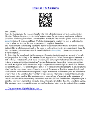 Essay on The Concerto
The Concerto
Since the Baroque era, the concerto has played a vital role in the music world. According to the
Merriam Webster dictionary, a concerto is "a composition for one or more soloists and orchestra
with three contrasting movements." There are two main types: the concerto grosso and the classical
concerto; both will be discussed later. While the term concerto is relatively easy to understand in
context, when put into use the term becomes more complicated to define.
The basic elements that make up a concerto include three movements with one movement usually
dedicated for a solo instrument such as the piano or violin with orchestra accompaniment. Since the
late 18th century, the first movement is most likely in the sonata form ... Show more content on
Helpwriting.net ...
By doing this, the sound made by the groups swells, portraying to the audience a sound of growth
and progression. According to the textbook Music Appreciation Online, in this type of concerto, "a
tutti section, a full orchestra (with basso continuo), and a small group of solo instruments usually
referred to as the concertino or principale" is used. In the concertino section, two or more soloists
are used. Arcangelo Corelli was the first major composer of the concerti grossi (the Italian form of
the concerto grosso). The concerto grosso comes in two major forms: the concerto da chiesa (church
chant) and the concerto da camera (chamber concert). The concerto da chiesa was used for formal
occasions and alternated between adagio and allegro movements. For the most part, the movements
were written in the same key, however there were occasions where one or more of the movements
were in contrasting tonality. The sonata de camera was made up of a prelude and a succession of
dances that were all in the same key. Its structure was that of a slow introduction, a fugued allegro, a
cantabile slow movement and an energetic finale. This setup created its dancelike sound and feeling.
The sonata da camera composition grew to be referred to as a suite, a partita, or in the French opera
... Get more on HelpWriting.net ...
 