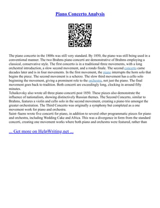 Piano Concerto Analysis
The piano concerto in the 1800s was still very standard. By 1850, the piano was still being used in a
conventional manner. The two Brahms piano concerti are demonstrative of Brahms employing a
classical, conservative style. The first concerto is in a traditional three movements, with a long
orchestral introduction, a slow second movement, and a rondo finale. The second concerto came
decades later and is in four movements. In the first movement, the piano interrupts the horn solo that
begins the piece. The second movement is a scherzo. The slow third movement has a cello solo
beginning the movement, giving a prominent role to the orchestra, not just the piano. The final
movement goes back to tradition. Both concerti are exceedingly long, clocking in around fifty
minutes.
Tchaikovsky also wrote all three piano concerti post 1850. These pieces also demonstrate the
influence of nationalism, showing distinctively Russian themes. The Second Concerto, similar to
Brahms, features a violin and cello solo in the second movement, creating a piano trio amongst the
greater orchestration. The Third Concerto was originally a symphony but completed as a one
movement work for piano and orchestra.
Saint–Saens wrote five concerti for piano, in addition to several other programmatic pieces for piano
and orchestra, including Wedding Cake and Africa. This was a divergence in form from the standard
concerti, creating one movement works where both piano and orchestra were featured, rather than
... Get more on HelpWriting.net ...
 