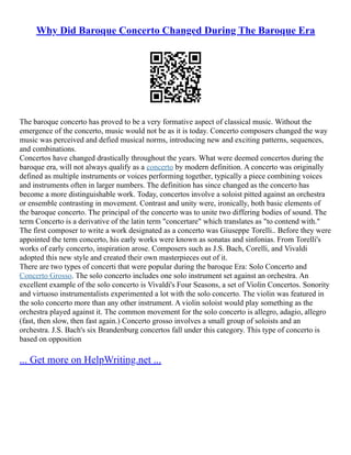 Why Did Baroque Concerto Changed During The Baroque Era
The baroque concerto has proved to be a very formative aspect of classical music. Without the
emergence of the concerto, music would not be as it is today. Concerto composers changed the way
music was perceived and defied musical norms, introducing new and exciting patterns, sequences,
and combinations.
Concertos have changed drastically throughout the years. What were deemed concertos during the
baroque era, will not always qualify as a concerto by modern definition. A concerto was originally
defined as multiple instruments or voices performing together, typically a piece combining voices
and instruments often in larger numbers. The definition has since changed as the concerto has
become a more distinguishable work. Today, concertos involve a soloist pitted against an orchestra
or ensemble contrasting in movement. Contrast and unity were, ironically, both basic elements of
the baroque concerto. The principal of the concerto was to unite two differing bodies of sound. The
term Concerto is a derivative of the latin term "concertare" which translates as "to contend with."
The first composer to write a work designated as a concerto was Giuseppe Torelli.. Before they were
appointed the term concerto, his early works were known as sonatas and sinfonias. From Torelli's
works of early concerto, inspiration arose. Composers such as J.S. Bach, Corelli, and Vivaldi
adopted this new style and created their own masterpieces out of it.
There are two types of concerti that were popular during the baroque Era: Solo Concerto and
Concerto Grosso. The solo concerto includes one solo instrument set against an orchestra. An
excellent example of the solo concerto is Vivaldi's Four Seasons, a set of Violin Concertos. Sonority
and virtuoso instrumentalists experimented a lot with the solo concerto. The violin was featured in
the solo concerto more than any other instrument. A violin soloist would play something as the
orchestra played against it. The common movement for the solo concerto is allegro, adagio, allegro
(fast, then slow, then fast again.) Concerto grosso involves a small group of soloists and an
orchestra. J.S. Bach's six Brandenburg concertos fall under this category. This type of concerto is
based on opposition
... Get more on HelpWriting.net ...
 