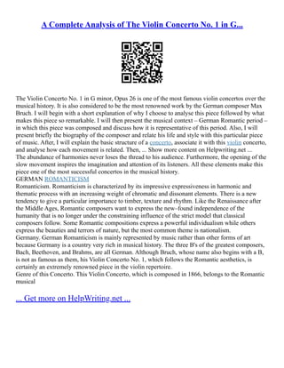 A Complete Analysis of The Violin Concerto No. 1 in G...
The Violin Concerto No. 1 in G minor, Opus 26 is one of the most famous violin concertos over the
musical history. It is also considered to be the most renowned work by the German composer Max
Bruch. I will begin with a short explanation of why I choose to analyse this piece followed by what
makes this piece so remarkable. I will then present the musical context – German Romantic period –
in which this piece was composed and discuss how it is representative of this period. Also, I will
present briefly the biography of the composer and relate his life and style with this particular piece
of music. After, I will explain the basic structure of a concerto, associate it with this violin concerto,
and analyse how each movement is related. Then, ... Show more content on Helpwriting.net ...
The abundance of harmonies never loses the thread to his audience. Furthermore, the opening of the
slow movement inspires the imagination and attention of its listeners. All these elements make this
piece one of the most successful concertos in the musical history.
GERMAN ROMANTICISM
Romanticism. Romanticism is characterized by its impressive expressiveness in harmonic and
thematic process with an increasing weight of chromatic and dissonant elements. There is a new
tendency to give a particular importance to timber, texture and rhythm. Like the Renaissance after
the Middle Ages, Romantic composers want to express the new–found independence of the
humanity that is no longer under the constraining influence of the strict model that classical
composers follow. Some Romantic compositions express a powerful individualism while others
express the beauties and terrors of nature, but the most common theme is nationalism.
Germany. German Romanticism is mainly represented by music rather than other forms of art
because Germany is a country very rich in musical history. The three B's of the greatest composers,
Bach, Beethoven, and Brahms, are all German. Although Bruch, whose name also begins with a B,
is not as famous as them, his Violin Concerto No. 1, which follows the Romantic aesthetics, is
certainly an extremely renowned piece in the violin repertoire.
Genre of this Concerto. This Violin Concerto, which is composed in 1866, belongs to the Romantic
musical
... Get more on HelpWriting.net ...
 
