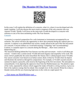 The Meaning Of The Four Seasons
In this essay I will explain the definition of a concerto, what it is, where it was developed and who
made it popular. I will also discuss the most creative composer of the solo concerto who was
Antonio Vivaldi. Thirdly I will focus on the main traits Vivaldi developed in a concerto with
reference to one of his most enchanting works The Four Seasons.
Concerto
A concerto is a musical composition for a solo instrument or instruments accompanied by an
orchestra .The soloist will have the opportunity to show their potential during the cadenza part in a
concerto. A cadenza is an embellished solo section, usually placed at the end of the first movement
of a concerto. Concerto defines as a word both meaning "competing "and "accommodating".
Contrast, is a popular aspect in a concerto during the Baroque ... Show more content on
Helpwriting.net ...
The structural thinking behind the Four Seasons was that each movement – twelve in all (three per
season) – would evoke a certain mood. Vivaldi delivered elegance and originality in his work. His
music mirrors graphically the action described; this literary link is called program music.Vilvaldis
four season concertos were based on an Italian sonnet, likely written by Vivaldi where he depicts
and illustrates the narratives through his compositions. For example, in Vivaldi's second concerto
summer he depicts a peaceful, calm mood at the beginning of the first movement. The atmosphere is
extraordinarily vivid, depicting the oppressive heat from the Mediterranean sun. The plaintive signs
of the violin, separated by silences which suggest the intake of breath is a tiring exertion, it gives no
hint to the explosive energy that lies ahead. (See example two). In the concerto Winter he evokes a
thunder storm,with the use of piercing high notes in the violin at a rapid speed. For
... Get more on HelpWriting.net ...
 