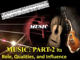 MUSIC: PART-2 Its
Role, Qualities, and Influence
 