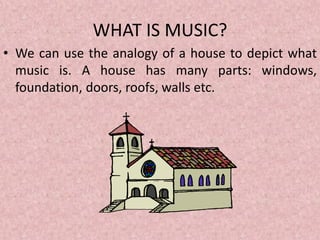 WHAT IS MUSIC?
• We can use the analogy of a house to depict what
music is. A house has many parts: windows,
foundation, doors, roofs, walls etc.
 
