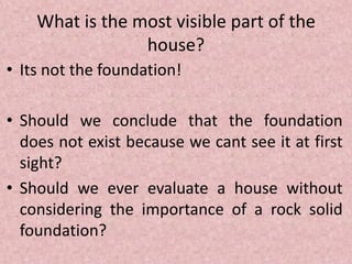 What is the most visible part of the
house?
• Its not the foundation!
• Should we conclude that the foundation
does not exist because we cant see it at first
sight?
• Should we ever evaluate a house without
considering the importance of a rock solid
foundation?
 