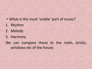 • What is the most ‘visible’ part of music?
1. Rhythm
2. Melody
3. Harmony
We can compare these to the roofs, bricks,
windows etc of the house.
 