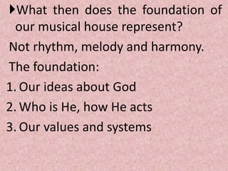 What then does the foundation of
our musical house represent?
Not rhythm, melody and harmony.
The foundation:
1. Our ideas about God
2. Who is He, how He acts
3. Our values and systems
 