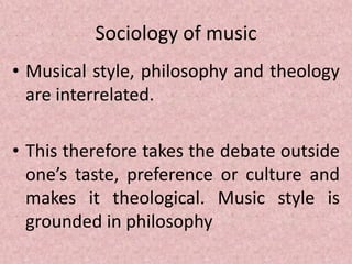 Sociology of music
• Musical style, philosophy and theology
are interrelated.
• This therefore takes the debate outside
one’s taste, preference or culture and
makes it theological. Music style is
grounded in philosophy
 