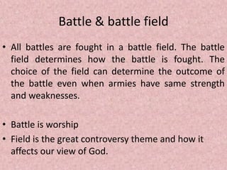 Battle & battle field
• All battles are fought in a battle field. The battle
field determines how the battle is fought. The
choice of the field can determine the outcome of
the battle even when armies have same strength
and weaknesses.
• Battle is worship
• Field is the great controversy theme and how it
affects our view of God.
 