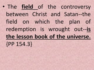 • The field of the controversy
between Christ and Satan--the
field on which the plan of
redemption is wrought out--is
the lesson book of the universe.
{PP 154.3}
 
