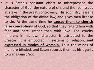 • It is Satan's constant effort to misrepresent the
character of God, the nature of sin, and the real issues
at stake in the great controversy. His sophistry lessens
the obligation of the divine law, and gives men license
to sin. At the same time he causes them to cherish
false conceptions of God, so that they regard him with
fear and hate, rather than with love. The cruelty
inherent in his own character is attributed to the
Creator; it is embodied in systems of religion, and
expressed in modes of worship. Thus the minds of
men are blinded, and Satan secures them as his agents
to war against God.
 