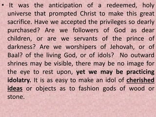 • It was the anticipation of a redeemed, holy
universe that prompted Christ to make this great
sacrifice. Have we accepted the privileges so dearly
purchased? Are we followers of God as dear
children, or are we servants of the prince of
darkness? Are we worshipers of Jehovah, or of
Baal? of the living God, or of idols? No outward
shrines may be visible, there may be no image for
the eye to rest upon, yet we may be practicing
idolatry. It is as easy to make an idol of cherished
ideas or objects as to fashion gods of wood or
stone.
 