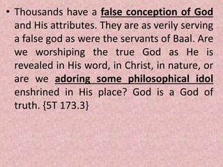 • Thousands have a false conception of God
and His attributes. They are as verily serving
a false god as were the servants of Baal. Are
we worshiping the true God as He is
revealed in His word, in Christ, in nature, or
are we adoring some philosophical idol
enshrined in His place? God is a God of
truth. {5T 173.3}
 