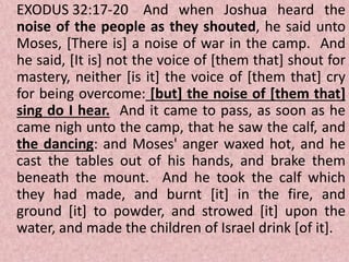 EXODUS 32:17-20 And when Joshua heard the
noise of the people as they shouted, he said unto
Moses, [There is] a noise of war in the camp. And
he said, [It is] not the voice of [them that] shout for
mastery, neither [is it] the voice of [them that] cry
for being overcome: [but] the noise of [them that]
sing do I hear. And it came to pass, as soon as he
came nigh unto the camp, that he saw the calf, and
the dancing: and Moses' anger waxed hot, and he
cast the tables out of his hands, and brake them
beneath the mount. And he took the calf which
they had made, and burnt [it] in the fire, and
ground [it] to powder, and strowed [it] upon the
water, and made the children of Israel drink [of it].
 