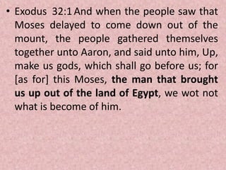 • Exodus 32:1And when the people saw that
Moses delayed to come down out of the
mount, the people gathered themselves
together unto Aaron, and said unto him, Up,
make us gods, which shall go before us; for
[as for] this Moses, the man that brought
us up out of the land of Egypt, we wot not
what is become of him.
 