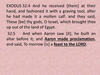 EXODUS 32:4 And he received [them] at their
hand, and fashioned it with a graving tool, after
he had made it a molten calf: and they said,
These [be] thy gods, O Israel, which brought thee
up out of the land of Egypt.
32:5 And when Aaron saw [it], he built an
altar before it; and Aaron made proclamation,
and said, To morrow [is] a feast to the LORD.
 