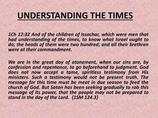 UNDERSTANDING THE TIMES
1Ch 12:32 And of the children of Issachar, which were men that
had understanding of the times, to know what Israel ought to
do; the heads of them were two hundred; and all their brethren
were at their commandment.
We are in the great day of atonement, when our sins are, by
confession and repentance, to go beforehand to judgment. God
does not now accept a tame, spiritless testimony from His
ministers. Such a testimony would not be present truth. The
message for this time must be meat in due season to feed the
church of God. But Satan has been seeking gradually to rob this
message of its power, that the people may not be prepared to
stand in the day of the Lord. {1SM 124.3}
 