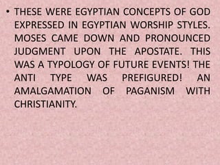 • THESE WERE EGYPTIAN CONCEPTS OF GOD
EXPRESSED IN EGYPTIAN WORSHIP STYLES.
MOSES CAME DOWN AND PRONOUNCED
JUDGMENT UPON THE APOSTATE. THIS
WAS A TYPOLOGY OF FUTURE EVENTS! THE
ANTI TYPE WAS PREFIGURED! AN
AMALGAMATION OF PAGANISM WITH
CHRISTIANITY.
 