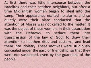 At first there was little intercourse between the
Israelites and their heathen neighbors, but after a
time Midianitish women began to steal into the
camp. Their appearance excited no alarm, and so
quietly were their plans conducted that the
attention of Moses was not called to the matter. It
was the object of these women, in their association
with the Hebrews, to seduce them into
transgression of the law of God, to draw their
attention to heathen rites and customs, and lead
them into idolatry. These motives were studiously
concealed under the garb of friendship, so that they
were not suspected, even by the guardians of the
people.
 