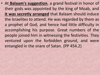 • At Balaam's suggestion, a grand festival in honor of
their gods was appointed by the king of Moab, and
it was secretly arranged that Balaam should induce
the Israelites to attend. He was regarded by them as
a prophet of God, and hence had little difficulty in
accomplishing his purpose. Great numbers of the
people joined him in witnessing the festivities. They
ventured upon the forbidden ground, and were
entangled in the snare of Satan. {PP 454.2}
 