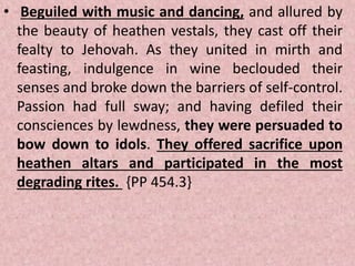 • Beguiled with music and dancing, and allured by
the beauty of heathen vestals, they cast off their
fealty to Jehovah. As they united in mirth and
feasting, indulgence in wine beclouded their
senses and broke down the barriers of self-control.
Passion had full sway; and having defiled their
consciences by lewdness, they were persuaded to
bow down to idols. They offered sacrifice upon
heathen altars and participated in the most
degrading rites. {PP 454.3}
 